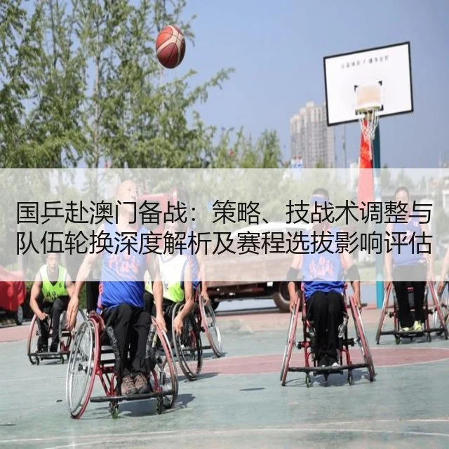 国乒赴澳门备战：策略、技战术调整与队伍轮换深度解析及赛程选拔影响评估